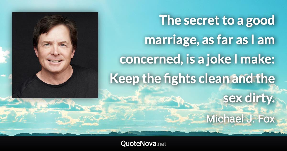 The secret to a good marriage, as far as I am concerned, is a joke I make: Keep the fights clean and the sex dirty. - Michael J. Fox quote