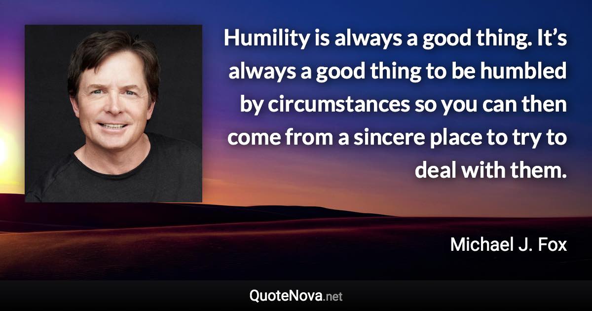 Humility is always a good thing. It’s always a good thing to be humbled by circumstances so you can then come from a sincere place to try to deal with them. - Michael J. Fox quote