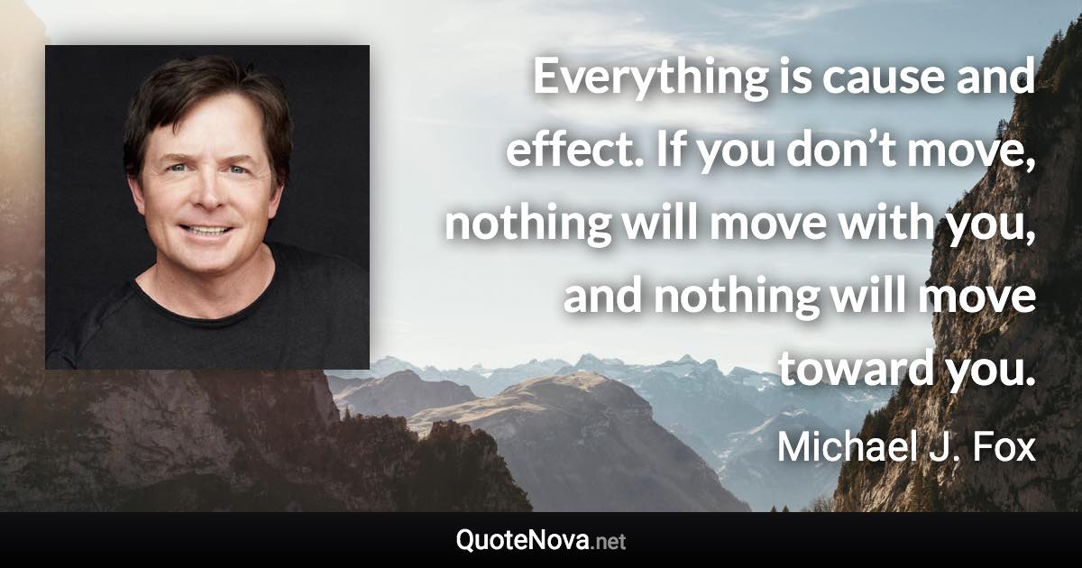 Everything is cause and effect. If you don’t move, nothing will move with you, and nothing will move toward you. - Michael J. Fox quote