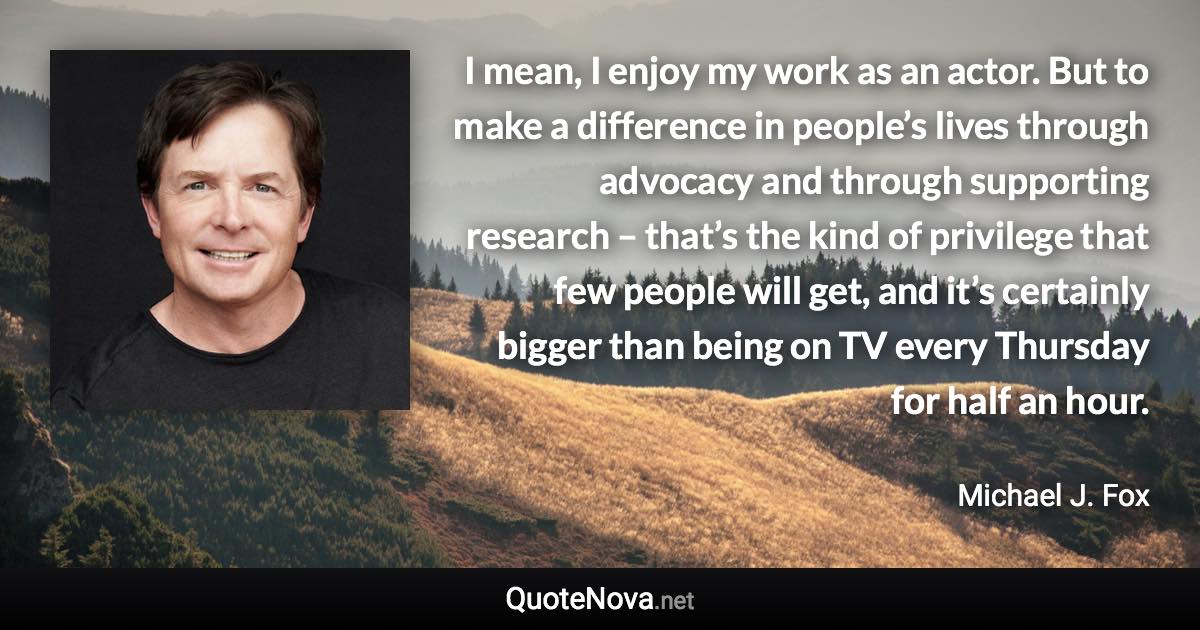 I mean, I enjoy my work as an actor. But to make a difference in people’s lives through advocacy and through supporting research – that’s the kind of privilege that few people will get, and it’s certainly bigger than being on TV every Thursday for half an hour. - Michael J. Fox quote