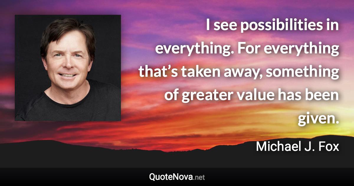 I see possibilities in everything. For everything that’s taken away, something of greater value has been given. - Michael J. Fox quote