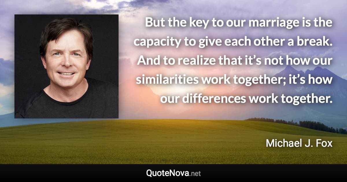 But the key to our marriage is the capacity to give each other a break. And to realize that it’s not how our similarities work together; it’s how our differences work together. - Michael J. Fox quote