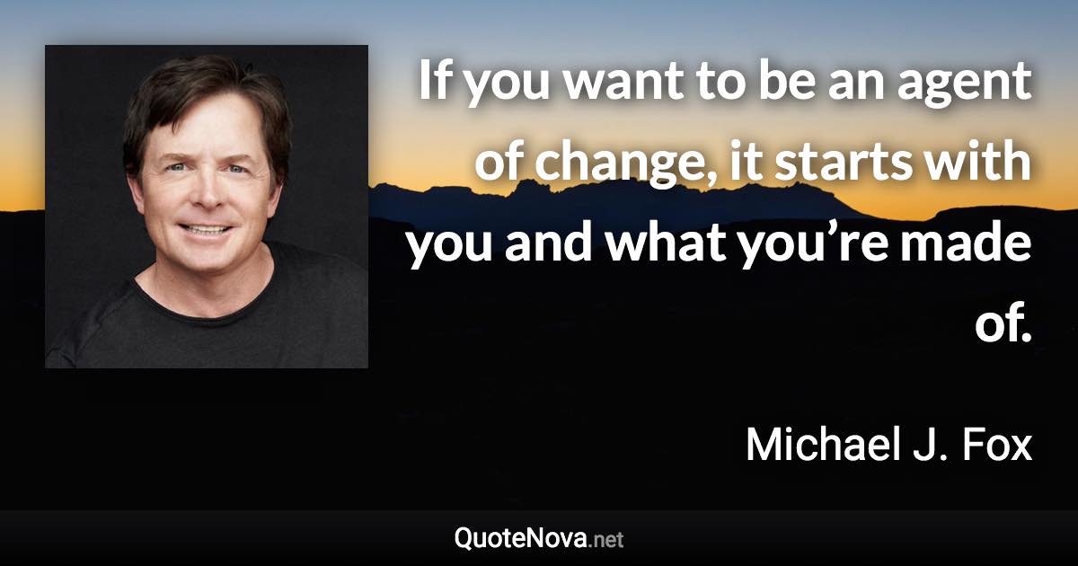 If you want to be an agent of change, it starts with you and what you’re made of. - Michael J. Fox quote