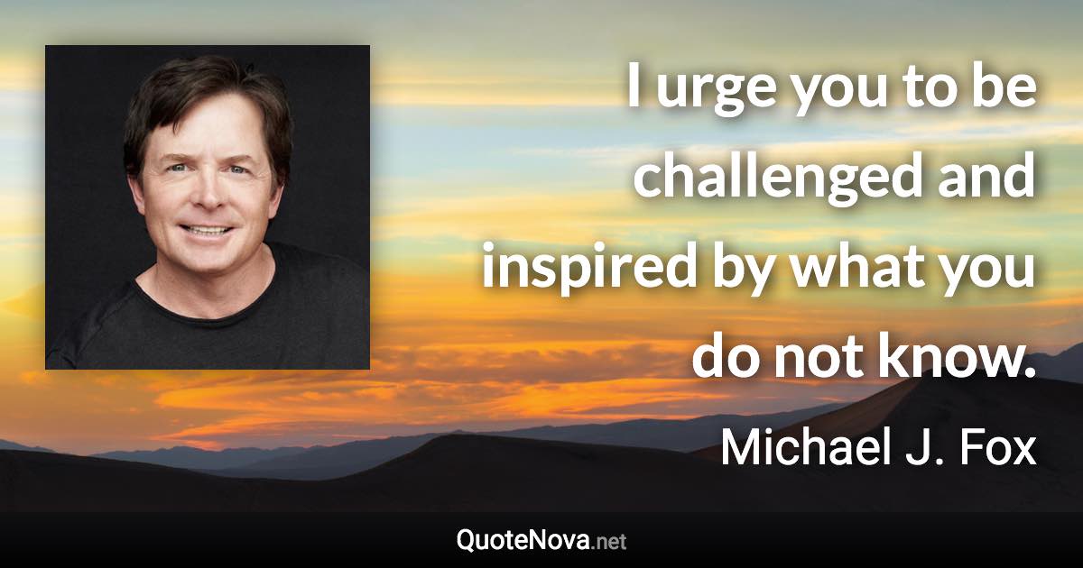 I urge you to be challenged and inspired by what you do not know. - Michael J. Fox quote