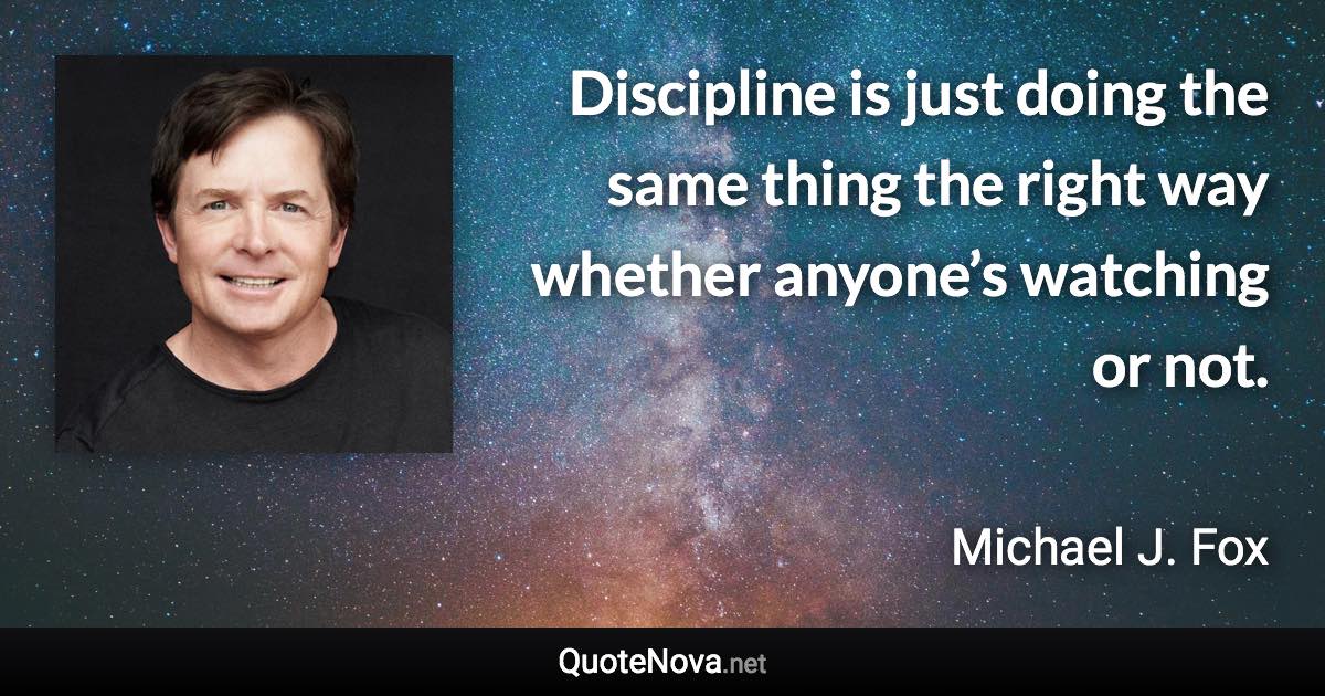 Discipline is just doing the same thing the right way whether anyone’s watching or not. - Michael J. Fox quote