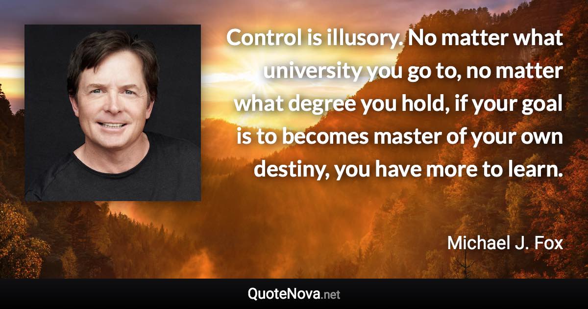 Control is illusory. No matter what university you go to, no matter what degree you hold, if your goal is to becomes master of your own destiny, you have more to learn. - Michael J. Fox quote