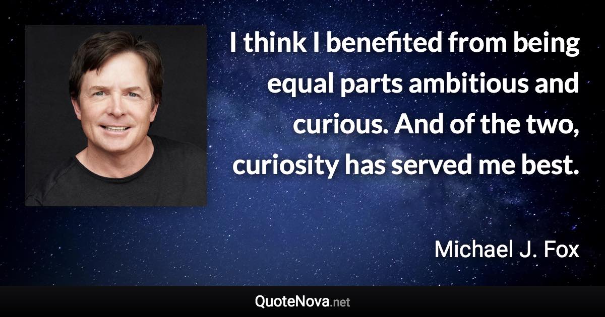 I think I benefited from being equal parts ambitious and curious. And of the two, curiosity has served me best. - Michael J. Fox quote