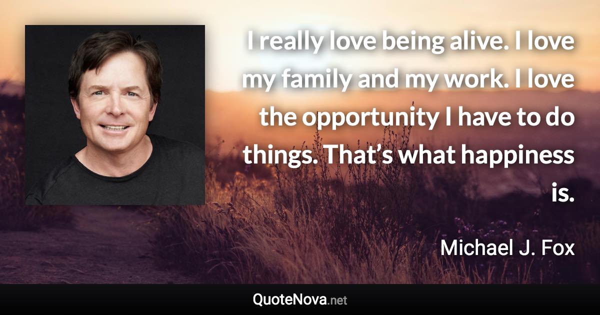 I really love being alive. I love my family and my work. I love the opportunity I have to do things. That’s what happiness is. - Michael J. Fox quote