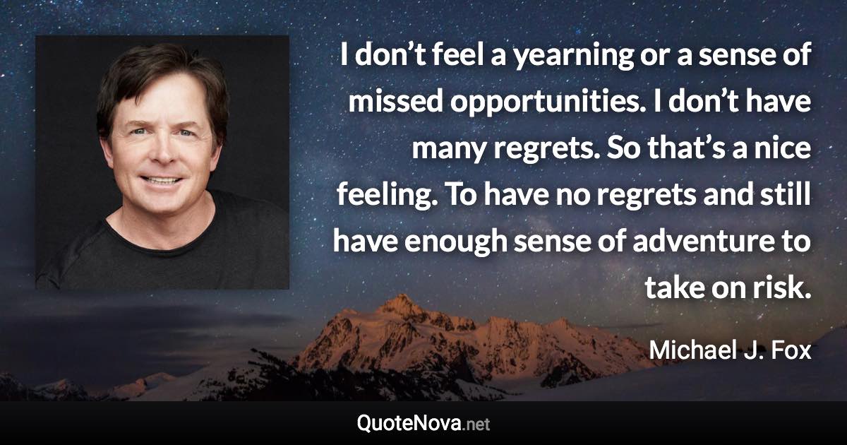 I don’t feel a yearning or a sense of missed opportunities. I don’t have many regrets. So that’s a nice feeling. To have no regrets and still have enough sense of adventure to take on risk. - Michael J. Fox quote