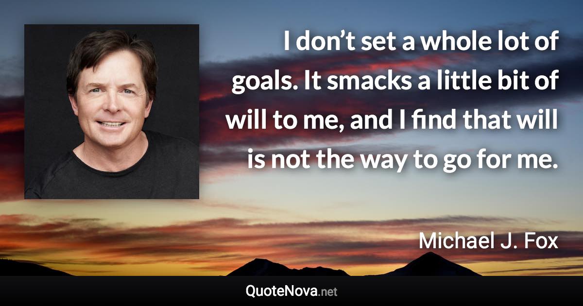 I don’t set a whole lot of goals. It smacks a little bit of will to me, and I find that will is not the way to go for me. - Michael J. Fox quote