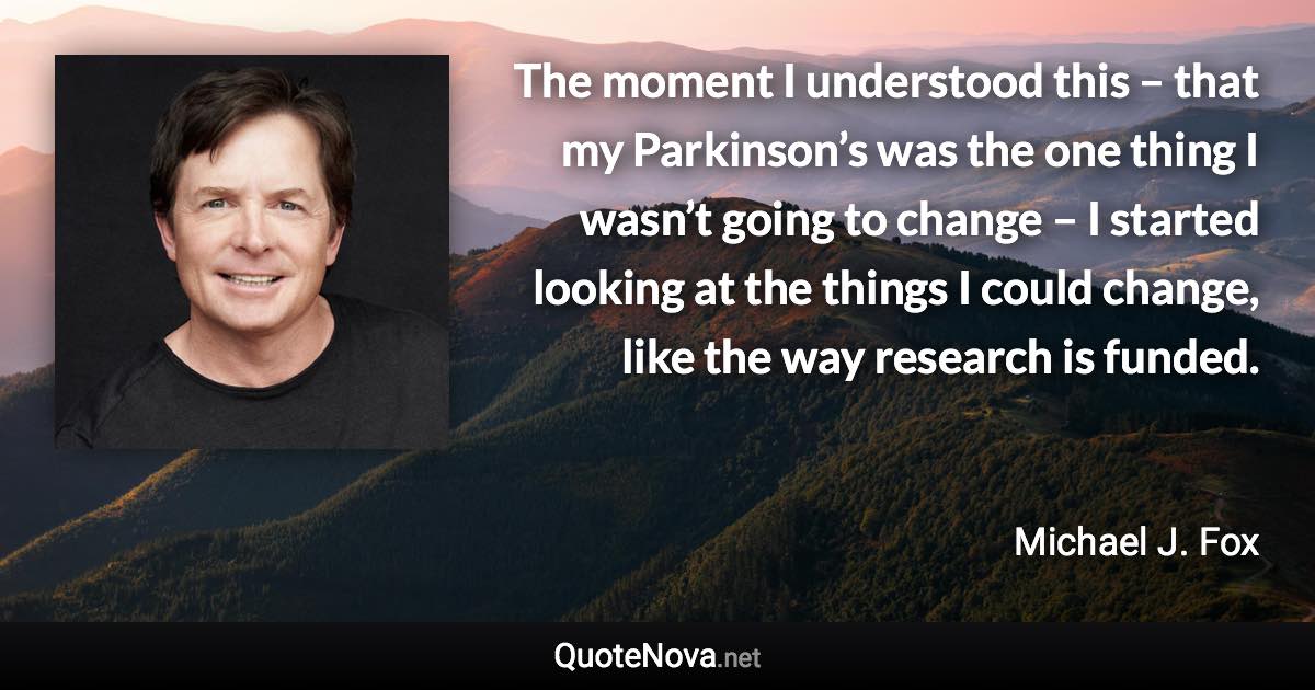 The moment I understood this – that my Parkinson’s was the one thing I wasn’t going to change – I started looking at the things I could change, like the way research is funded. - Michael J. Fox quote