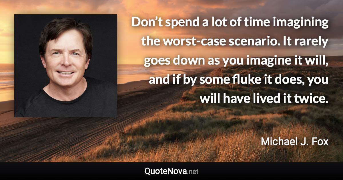 Don’t spend a lot of time imagining the worst-case scenario. It rarely goes down as you imagine it will, and if by some fluke it does, you will have lived it twice. - Michael J. Fox quote