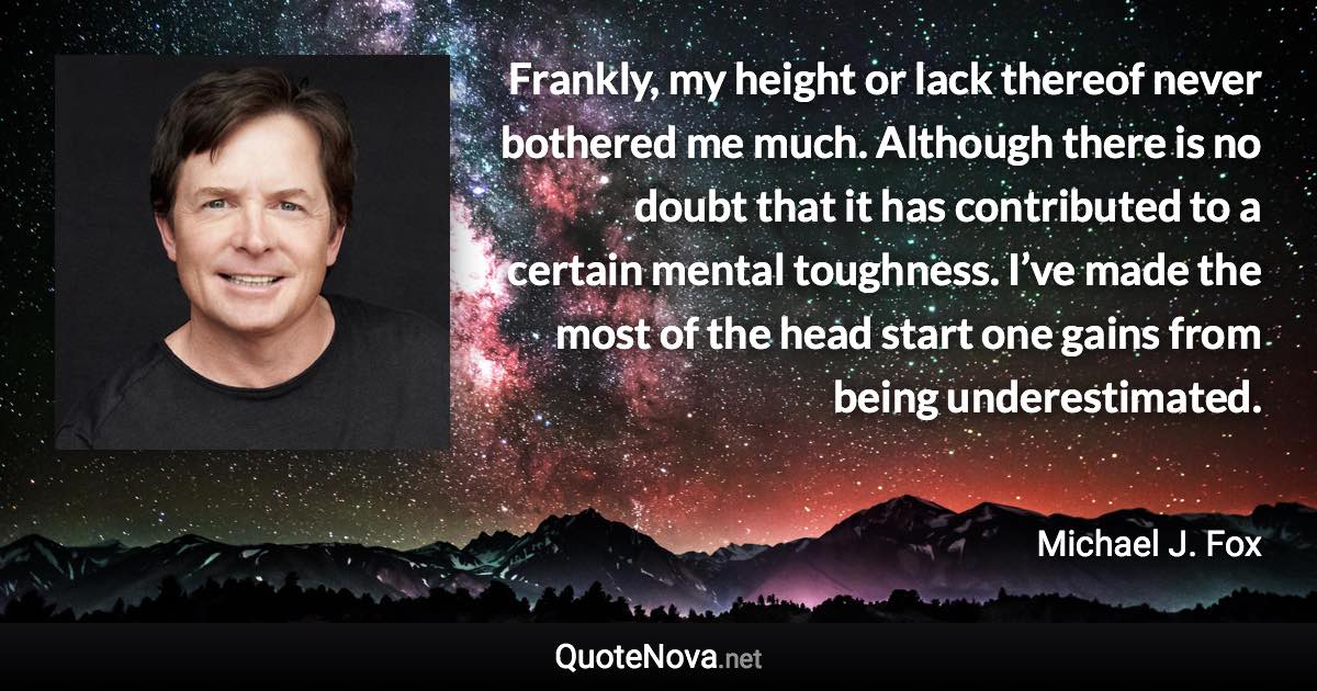 Frankly, my height or lack thereof never bothered me much. Although there is no doubt that it has contributed to a certain mental toughness. I’ve made the most of the head start one gains from being underestimated. - Michael J. Fox quote