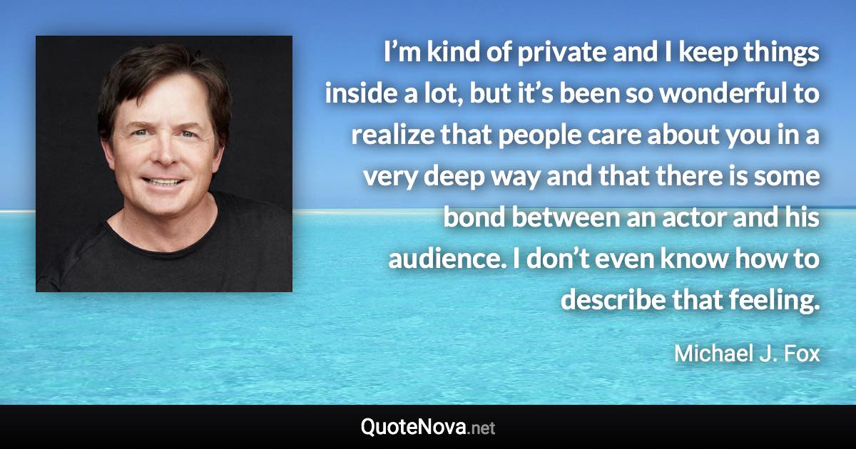 I’m kind of private and I keep things inside a lot, but it’s been so wonderful to realize that people care about you in a very deep way and that there is some bond between an actor and his audience. I don’t even know how to describe that feeling. - Michael J. Fox quote