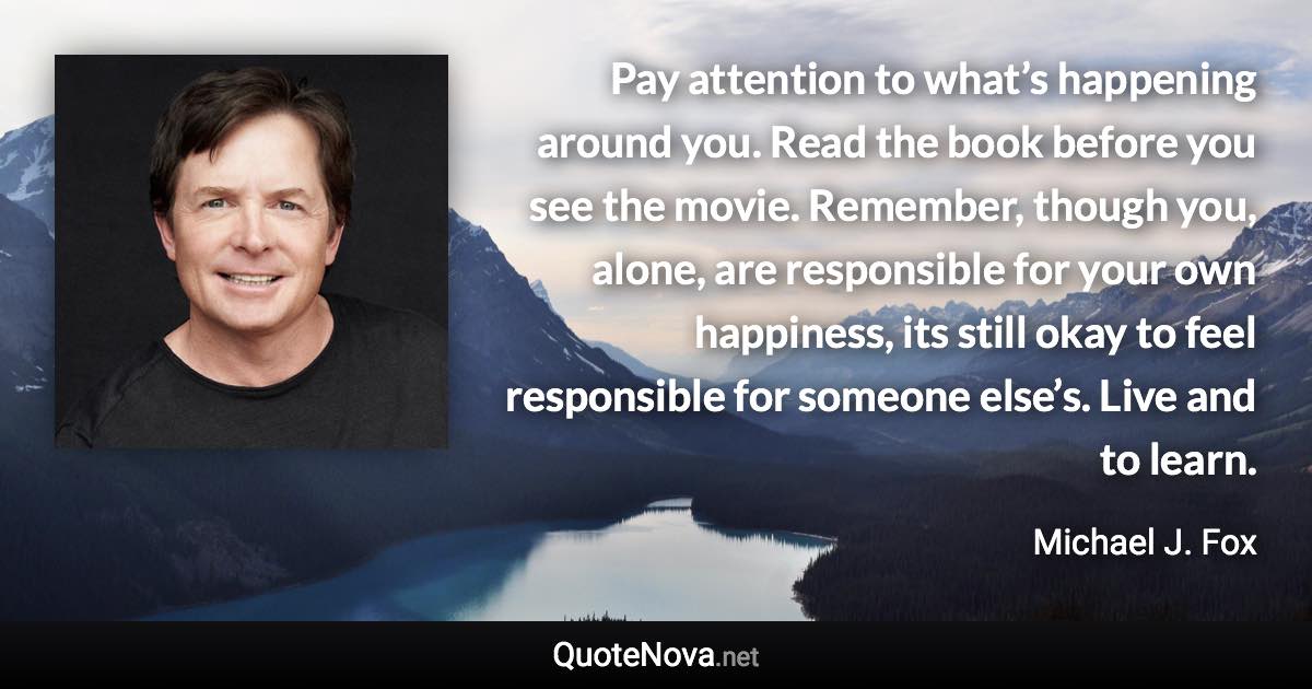 Pay attention to what’s happening around you. Read the book before you see the movie. Remember, though you, alone, are responsible for your own happiness, its still okay to feel responsible for someone else’s. Live and to learn. - Michael J. Fox quote