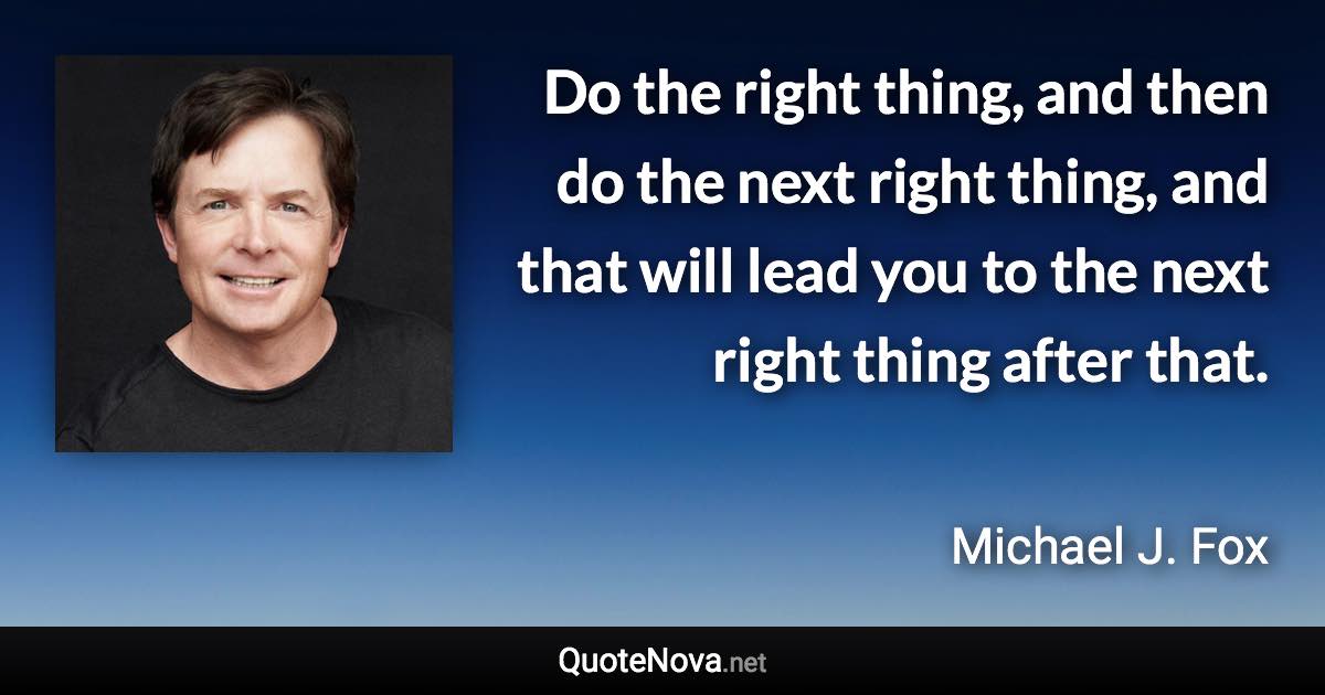 Do the right thing, and then do the next right thing, and that will lead you to the next right thing after that. - Michael J. Fox quote