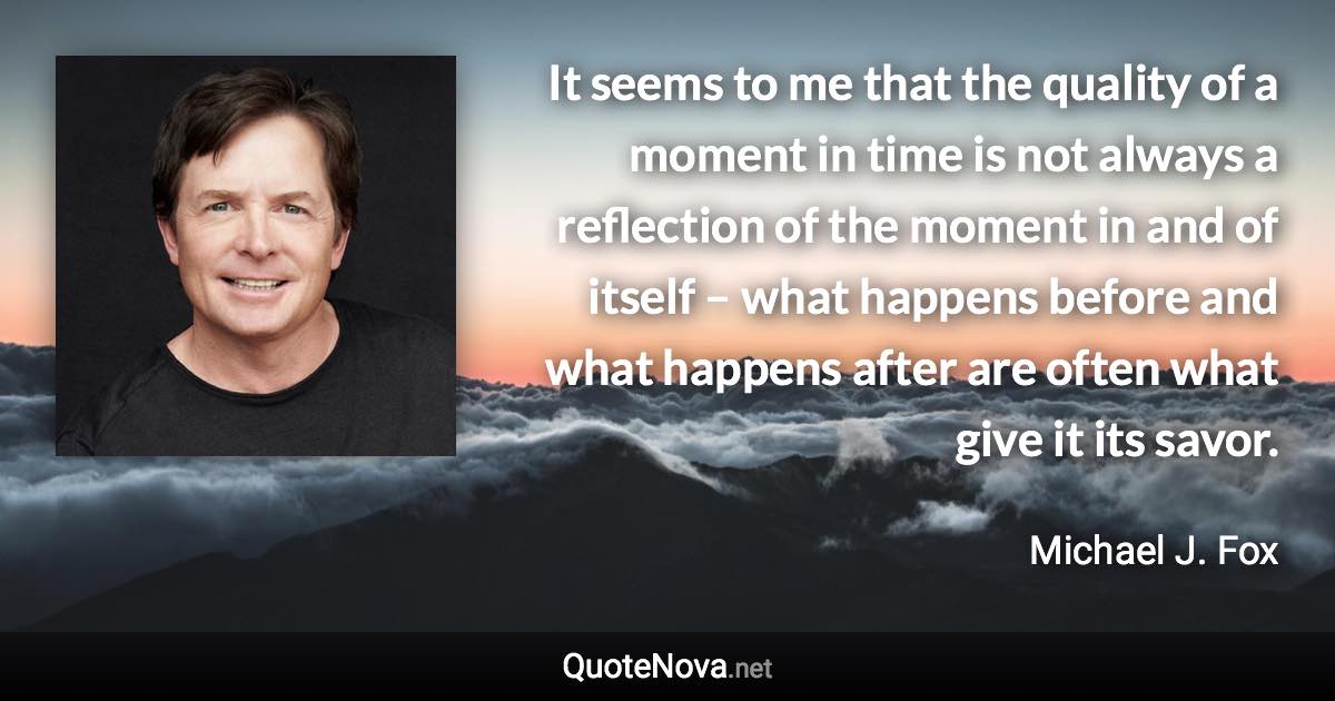 It seems to me that the quality of a moment in time is not always a reflection of the moment in and of itself – what happens before and what happens after are often what give it its savor. - Michael J. Fox quote