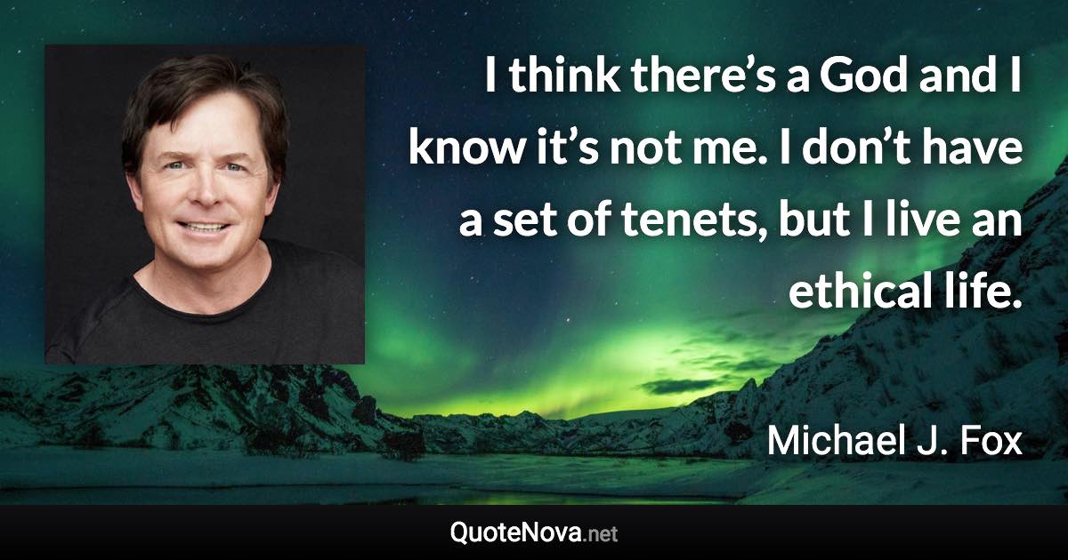 I think there’s a God and I know it’s not me. I don’t have a set of tenets, but I live an ethical life. - Michael J. Fox quote