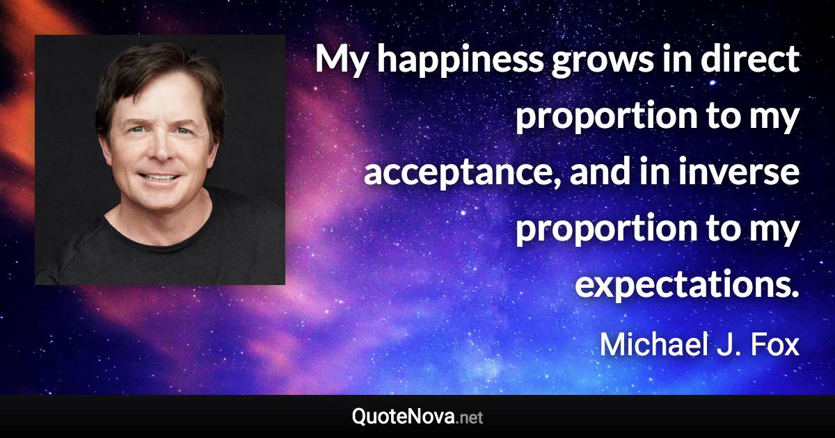 My happiness grows in direct proportion to my acceptance, and in inverse proportion to my expectations. - Michael J. Fox quote