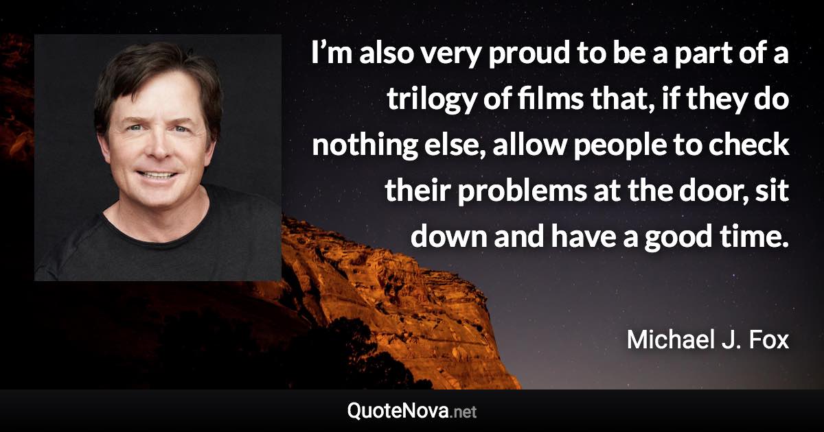 I’m also very proud to be a part of a trilogy of films that, if they do nothing else, allow people to check their problems at the door, sit down and have a good time. - Michael J. Fox quote