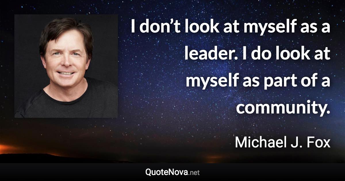 I don’t look at myself as a leader. I do look at myself as part of a community. - Michael J. Fox quote