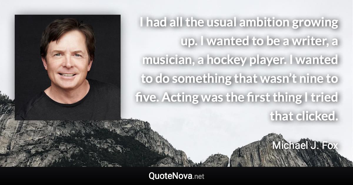 I had all the usual ambition growing up. I wanted to be a writer, a musician, a hockey player. I wanted to do something that wasn’t nine to five. Acting was the first thing I tried that clicked. - Michael J. Fox quote