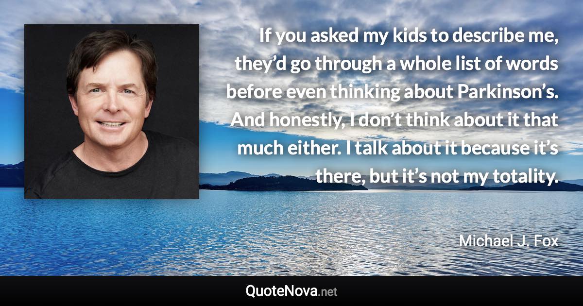 If you asked my kids to describe me, they’d go through a whole list of words before even thinking about Parkinson’s. And honestly, I don’t think about it that much either. I talk about it because it’s there, but it’s not my totality. - Michael J. Fox quote