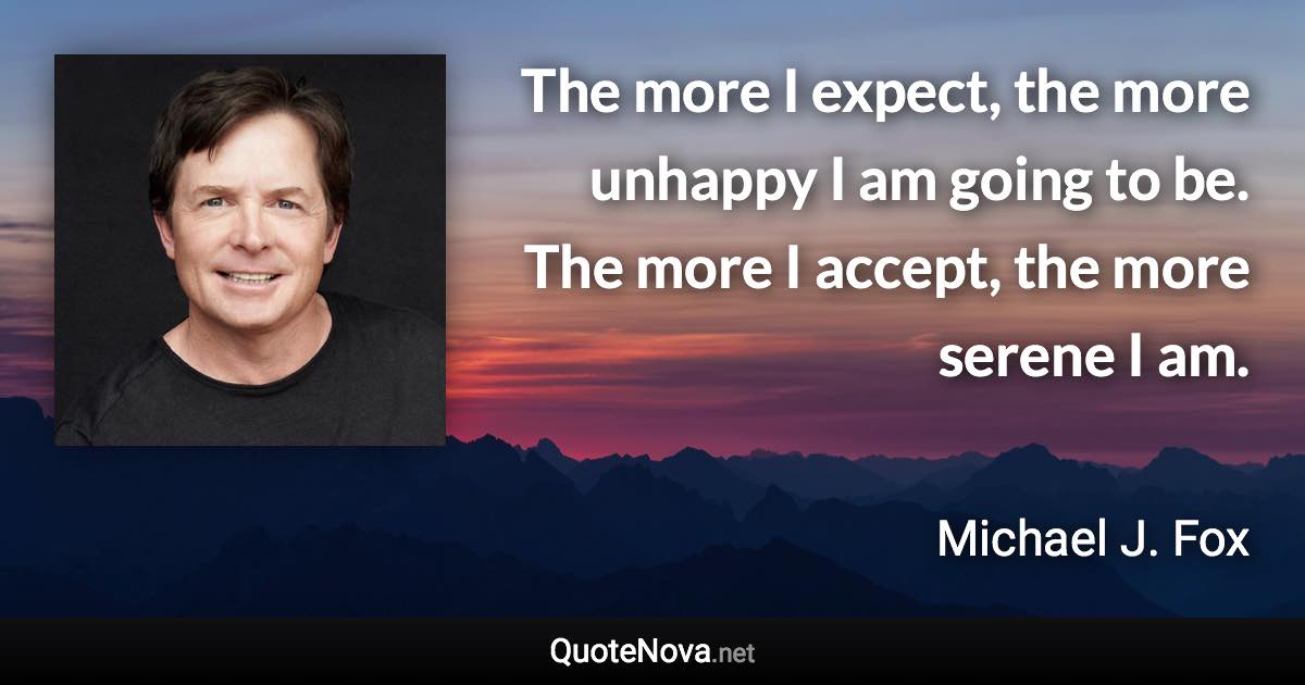 The more I expect, the more unhappy I am going to be. The more I accept, the more serene I am. - Michael J. Fox quote