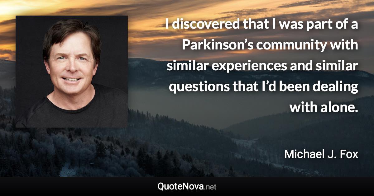 I discovered that I was part of a Parkinson’s community with similar experiences and similar questions that I’d been dealing with alone. - Michael J. Fox quote