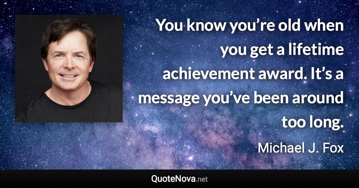 You know you’re old when you get a lifetime achievement award. It’s a message you’ve been around too long. - Michael J. Fox quote