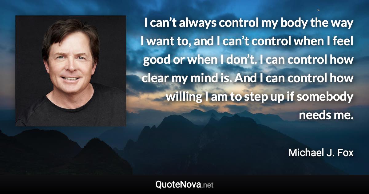 I can’t always control my body the way I want to, and I can’t control when I feel good or when I don’t. I can control how clear my mind is. And I can control how willing I am to step up if somebody needs me. - Michael J. Fox quote