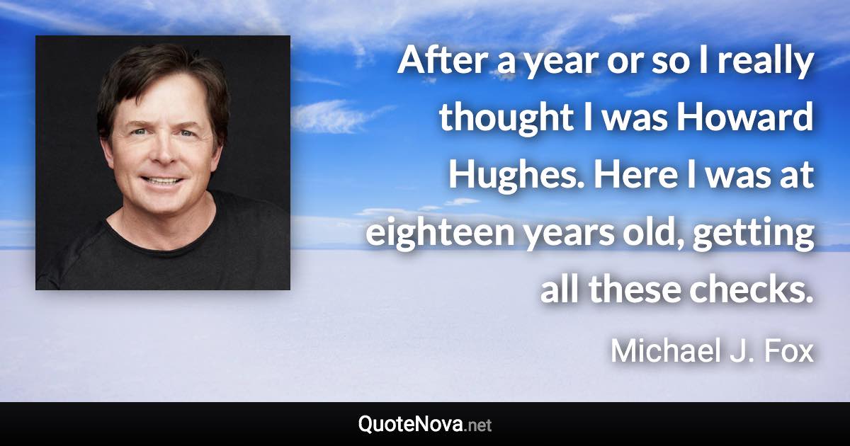 After a year or so I really thought I was Howard Hughes. Here I was at eighteen years old, getting all these checks. - Michael J. Fox quote