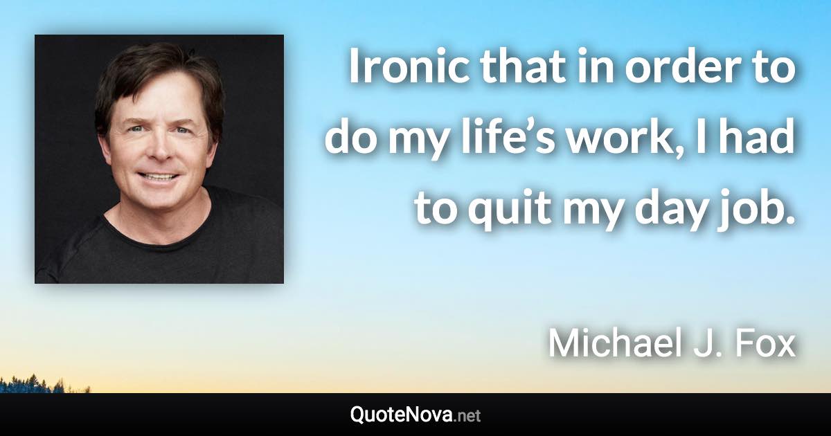 Ironic that in order to do my life’s work, I had to quit my day job. - Michael J. Fox quote