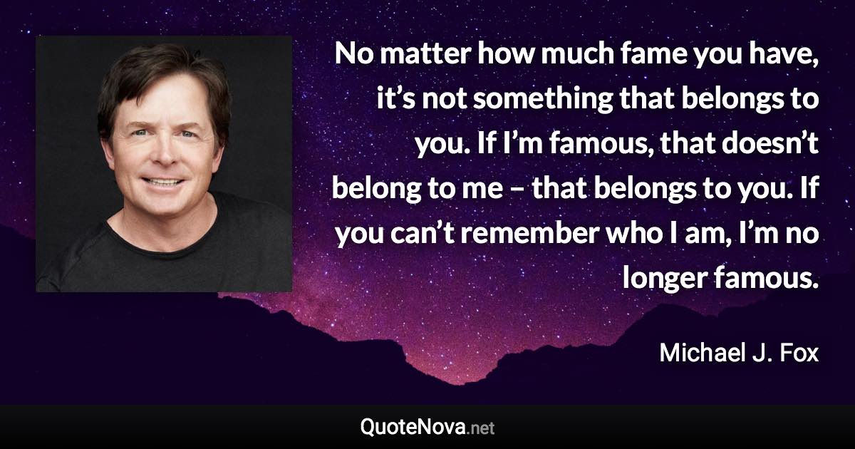 No matter how much fame you have, it’s not something that belongs to you. If I’m famous, that doesn’t belong to me – that belongs to you. If you can’t remember who I am, I’m no longer famous. - Michael J. Fox quote