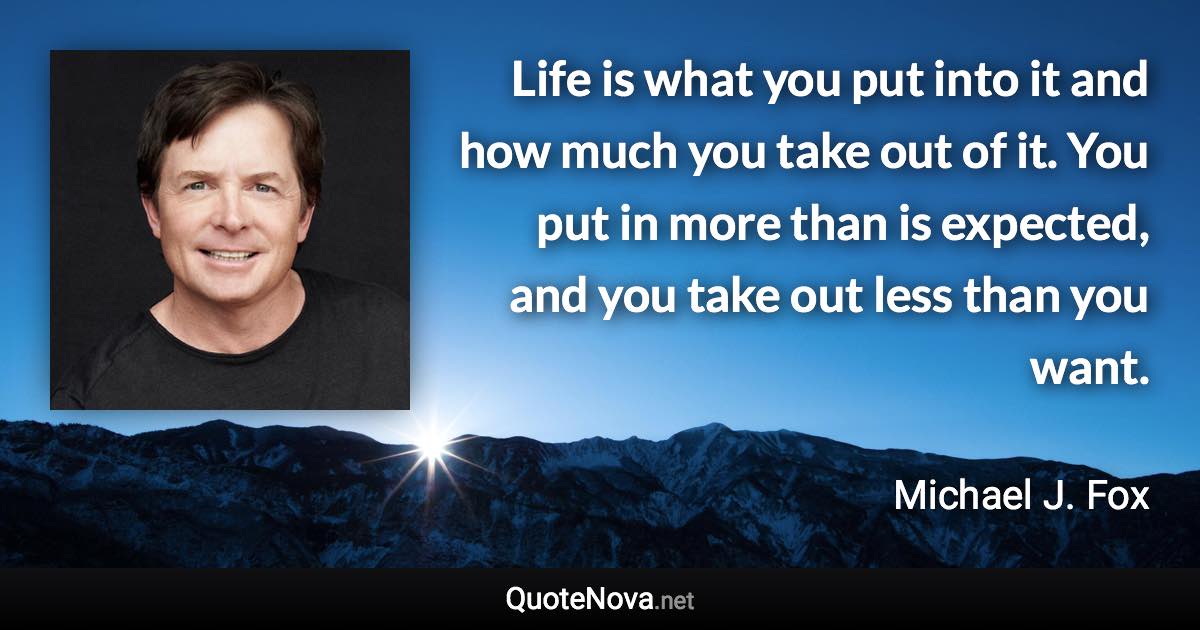 Life is what you put into it and how much you take out of it. You put in more than is expected, and you take out less than you want. - Michael J. Fox quote