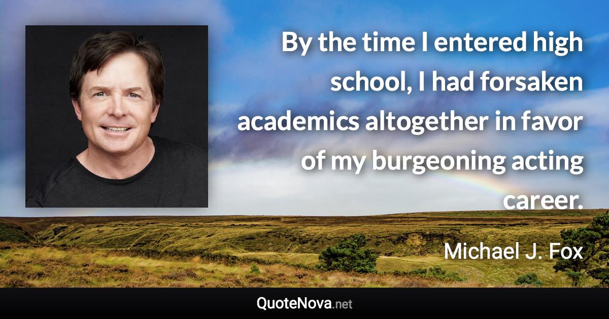 By the time I entered high school, I had forsaken academics altogether in favor of my burgeoning acting career. - Michael J. Fox quote