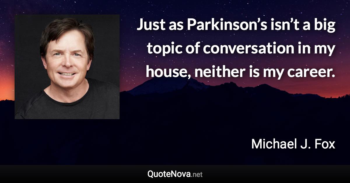 Just as Parkinson’s isn’t a big topic of conversation in my house, neither is my career. - Michael J. Fox quote