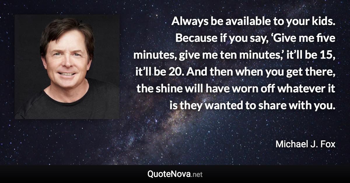 Always be available to your kids. Because if you say, ‘Give me five minutes, give me ten minutes,’ it’ll be 15, it’ll be 20. And then when you get there, the shine will have worn off whatever it is they wanted to share with you. - Michael J. Fox quote