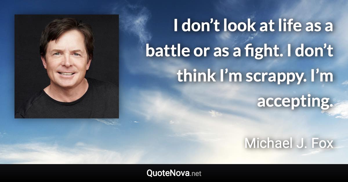 I don’t look at life as a battle or as a fight. I don’t think I’m scrappy. I’m accepting. - Michael J. Fox quote