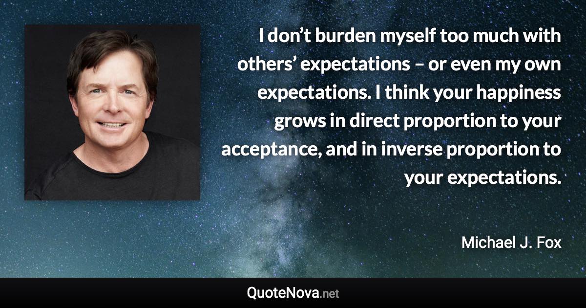 I don’t burden myself too much with others’ expectations – or even my own expectations. I think your happiness grows in direct proportion to your acceptance, and in inverse proportion to your expectations. - Michael J. Fox quote