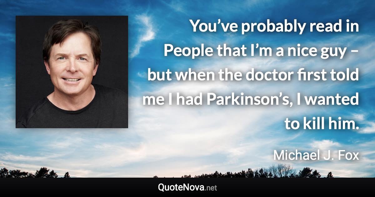 You’ve probably read in People that I’m a nice guy – but when the doctor first told me I had Parkinson’s, I wanted to kill him. - Michael J. Fox quote