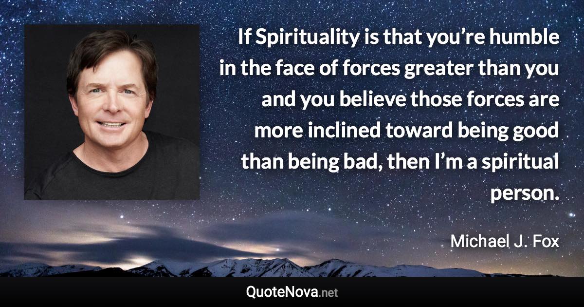 If Spirituality is that you’re humble in the face of forces greater than you and you believe those forces are more inclined toward being good than being bad, then I’m a spiritual person. - Michael J. Fox quote