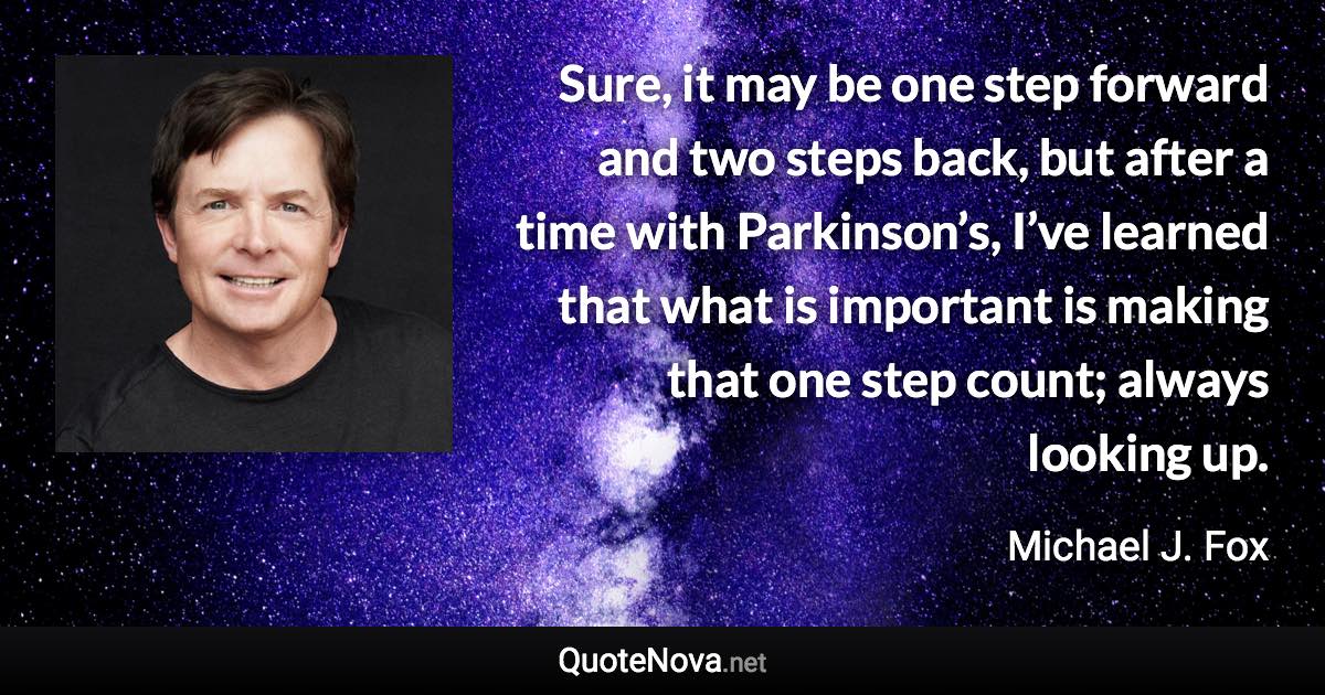 Sure, it may be one step forward and two steps back, but after a time with Parkinson’s, I’ve learned that what is important is making that one step count; always looking up. - Michael J. Fox quote