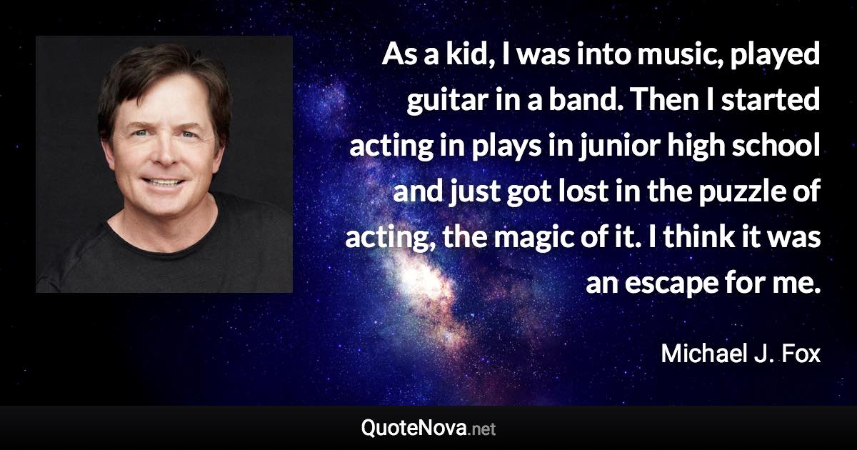 As a kid, I was into music, played guitar in a band. Then I started acting in plays in junior high school and just got lost in the puzzle of acting, the magic of it. I think it was an escape for me. - Michael J. Fox quote