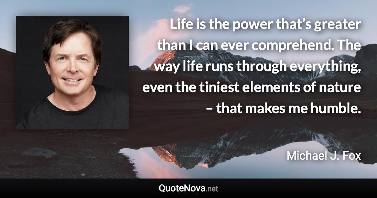 Life is the power that’s greater than I can ever comprehend. The way life runs through everything, even the tiniest elements of nature – that makes me humble. - Michael J. Fox quote