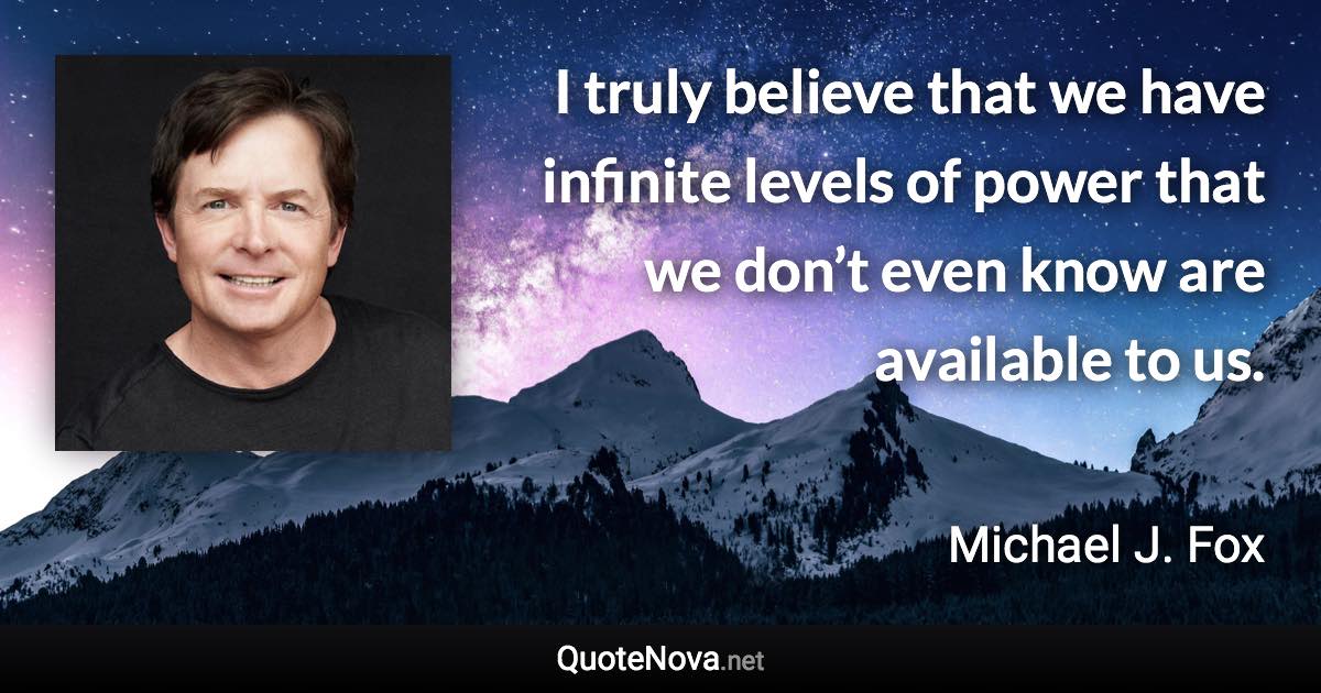 I truly believe that we have infinite levels of power that we don’t even know are available to us. - Michael J. Fox quote