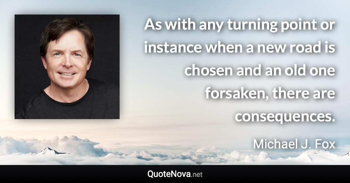 As with any turning point or instance when a new road is chosen and an old one forsaken, there are consequences. - Michael J. Fox quote