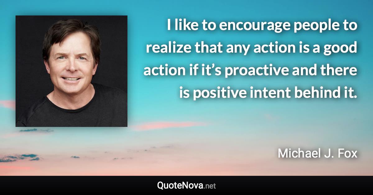 I like to encourage people to realize that any action is a good action if it’s proactive and there is positive intent behind it. - Michael J. Fox quote
