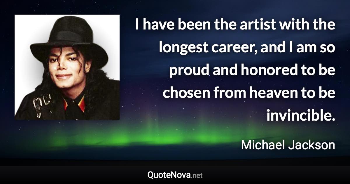 I have been the artist with the longest career, and I am so proud and honored to be chosen from heaven to be invincible. - Michael Jackson quote