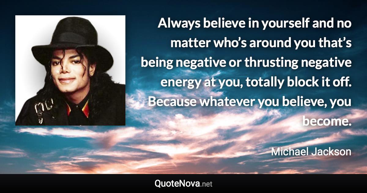 Always believe in yourself and no matter who’s around you that’s being negative or thrusting negative energy at you, totally block it off. Because whatever you believe, you become. - Michael Jackson quote